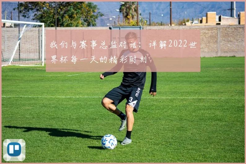 我们与赛事总监对话：详解2022世界杯每一天的精彩时刻